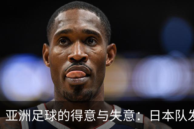 亚洲足球的得意与失意：日本队发挥最稳定 老牌劲旅遗憾